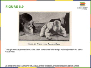 This OpenStax ancillary resource is © Rice University under a CC-BY 4.0 International license; it may be reproduced or modified but must be attributed to OpenStax,
Rice University and any changes must be noted. Any images credited to other sources are similarly available for reproduction, but must be attributed to their sources.
Through stimulus generalization, Little Albert came to fear furry things, including Watson in a Santa
Claus mask.
FIGURE 6.9
 