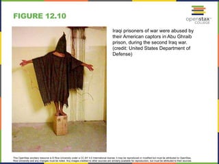 This OpenStax ancillary resource is © Rice University under a CC-BY 4.0 International license; it may be reproduced or modified but must be attributed to OpenStax,
Rice University and any changes must be noted. Any images credited to other sources are similarly available for reproduction, but must be attributed to their sources.
Iraqi prisoners of war were abused by
their American captors in Abu Ghraib
prison, during the second Iraq war.
(credit: United States Department of
Defense)
FIGURE 12.10
 