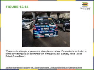 This OpenStax ancillary resource is © Rice University under a CC-BY 4.0 International license; it may be reproduced or modified but must be attributed to OpenStax,
Rice University and any changes must be noted. Any images credited to other sources are similarly available for reproduction, but must be attributed to their sources.
We encounter attempts at persuasion attempts everywhere. Persuasion is not limited to
formal advertising; we are confronted with it throughout our everyday world. (credit:
Robert Couse-Baker)
FIGURE 12.14
 