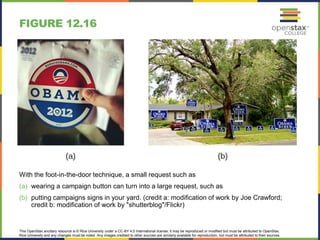 This OpenStax ancillary resource is © Rice University under a CC-BY 4.0 International license; it may be reproduced or modified but must be attributed to OpenStax,
Rice University and any changes must be noted. Any images credited to other sources are similarly available for reproduction, but must be attributed to their sources.
With the foot-in-the-door technique, a small request such as
(a) wearing a campaign button can turn into a large request, such as
(b) putting campaigns signs in your yard. (credit a: modification of work by Joe Crawford;
credit b: modification of work by "shutterblog"/Flickr)
FIGURE 12.16
 