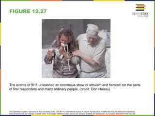 This OpenStax ancillary resource is © Rice University under a CC-BY 4.0 International license; it may be reproduced or modified but must be attributed to OpenStax,
Rice University and any changes must be noted. Any images credited to other sources are similarly available for reproduction, but must be attributed to their sources.
The events of 9/11 unleashed an enormous show of altruism and heroism on the parts
of first responders and many ordinary people. (credit: Don Halasy)
FIGURE 12.27
 