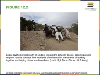 This OpenStax ancillary resource is © Rice University under a CC-BY 4.0 International license; it may be reproduced or modified but must be attributed to OpenStax,
Rice University and any changes must be noted. Any images credited to other sources are similarly available for reproduction, but must be attributed to their sources.
Social psychology deals with all kinds of interactions between people, spanning a wide
range of how we connect: from moments of confrontation to moments of working
together and helping others, as shown here. (credit: Sgt. Derec Pierson, U.S. Army)
FIGURE 12.2
 