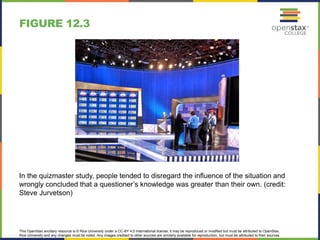 This OpenStax ancillary resource is © Rice University under a CC-BY 4.0 International license; it may be reproduced or modified but must be attributed to OpenStax,
Rice University and any changes must be noted. Any images credited to other sources are similarly available for reproduction, but must be attributed to their sources.
In the quizmaster study, people tended to disregard the influence of the situation and
wrongly concluded that a questioner’s knowledge was greater than their own. (credit:
Steve Jurvetson)
FIGURE 12.3
 