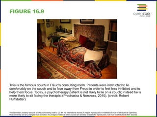 This OpenStax ancillary resource is © Rice University under a CC-BY 4.0 International license; it may be reproduced or modified but must be attributed to OpenStax,
Rice University and any changes must be noted. Any images credited to other sources are similarly available for reproduction, but must be attributed to their sources.
This is the famous couch in Freud’s consulting room. Patients were instructed to lie
comfortably on the couch and to face away from Freud in order to feel less inhibited and to
help them focus. Today, a psychotherapy patient is not likely to lie on a couch; instead he is
more likely to sit facing the therapist (Prochaska & Norcross, 2010). (credit: Robert
Huffstutter)
FIGURE 16.9
 