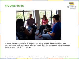 This OpenStax ancillary resource is © Rice University under a CC-BY 4.0 International license; it may be reproduced or modified but must be attributed to OpenStax,
Rice University and any changes must be noted. Any images credited to other sources are similarly available for reproduction, but must be attributed to their sources.
In group therapy, usually 5–10 people meet with a trained therapist to discuss a
common issue such as divorce, grief, an eating disorder, substance abuse, or anger
management. (credit: Cory Zanker)
FIGURE 16.16
 