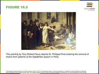 This OpenStax ancillary resource is © Rice University under a CC-BY 4.0 International license; it may be reproduced or modified but must be attributed to OpenStax,
Rice University and any changes must be noted. Any images credited to other sources are similarly available for reproduction, but must be attributed to their sources.
This painting by Tony Robert-Fleury depicts Dr. Philippe Pinel ordering the removal of
chains from patients at the Salpêtrière asylum in Paris.
FIGURE 16.5
 