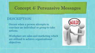 Concept 4: Persuasive Messages
DESCRIPTION:
Occurs when a person attempts to
convince an individual or group to take
actions.
Workplace are sales and marketing which
are utilized to achieve organizational
objectives
 