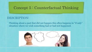 Concept 5 : Counterfactual Thinking
DESCRIPTION:
Thinking about a past that did not happen this often happens in “if only”
situation where we wish something had or had not happened.
 
