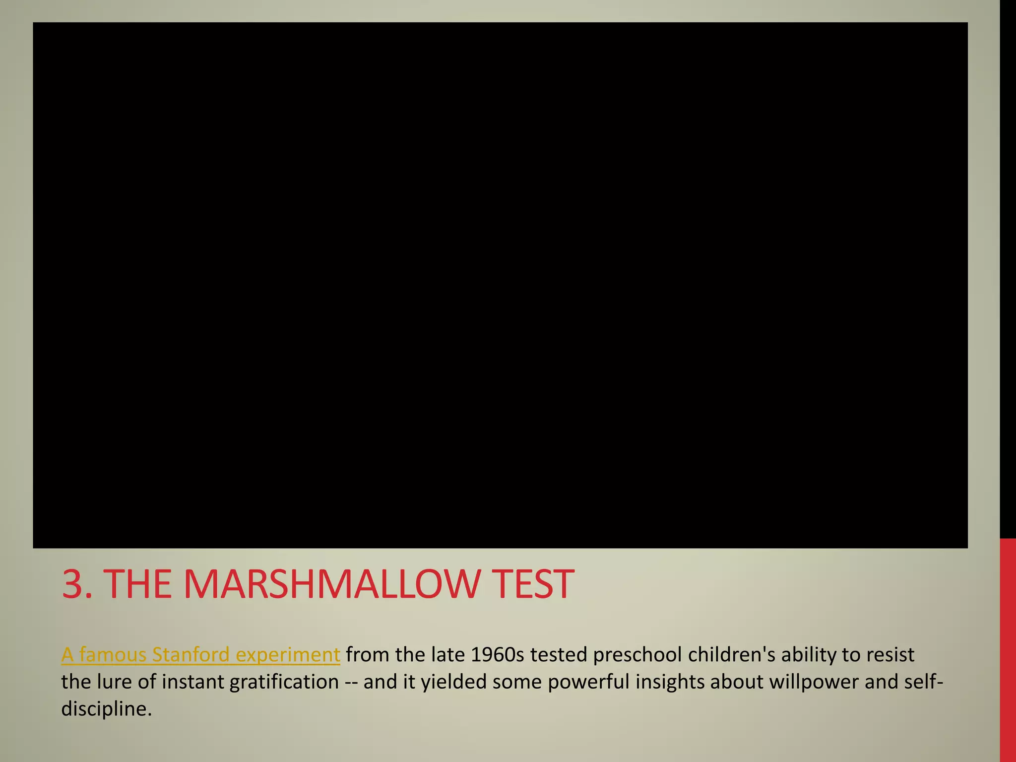 A famous Stanford experiment from the late 1960s tested preschool children's ability to resist
the lure of instant gratification -- and it yielded some powerful insights about willpower and self-
discipline.
3. THE MARSHMALLOW TEST
 