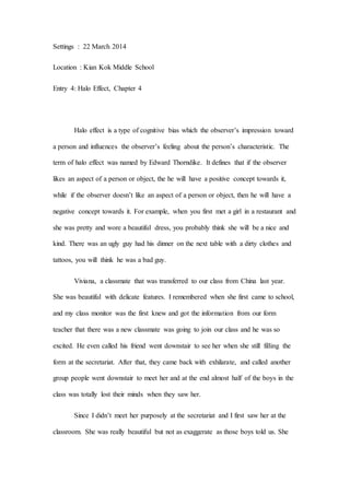 Settings : 22 March 2014
Location : Kian Kok Middle School
Entry 4: Halo Effect, Chapter 4
Halo effect is a type of cognitive bias which the observer’s impression toward
a person and influences the observer’s feeling about the person’s characteristic. The
term of halo effect was named by Edward Thorndike. It defines that if the observer
likes an aspect of a person or object, the he will have a positive concept towards it,
while if the observer doesn’t like an aspect of a person or object, then he will have a
negative concept towards it. For example, when you first met a girl in a restaurant and
she was pretty and wore a beautiful dress, you probably think she will be a nice and
kind. There was an ugly guy had his dinner on the next table with a dirty clothes and
tattoos, you will think he was a bad guy.
Viviana, a classmate that was transferred to our class from China last year.
She was beautiful with delicate features. I remembered when she first came to school,
and my class monitor was the first knew and got the information from our form
teacher that there was a new classmate was going to join our class and he was so
excited. He even called his friend went downstair to see her when she still filling the
form at the secretariat. After that, they came back with exhilarate, and called another
group people went downstair to meet her and at the end almost half of the boys in the
class was totally lost their minds when they saw her.
Since I didn’t meet her purposely at the secretariat and I first saw her at the
classroom. She was really beautiful but not as exaggerate as those boys told us. She
 