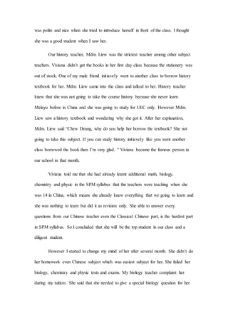 was polite and nice when she tried to introduce herself in front of the class. I thought
she was a good student when I saw her.
Our history teacher, Mdm. Liew was the strictest teacher among other subject
teachers. Viviana didn’t get the books in her first day class because the stationery was
out of stock. One of my male friend initiavely went to another class to borrow history
textbook for her. Mdm. Liew came into the class and talked to her. History teacher
knew that she was not going to take the course history because she never learn
Melayu before in China and she was going to study for UEC only. However Mdm.
Liew saw a history textbook and wondering why she got it. After her explanation,
Mdm. Liew said “Chew Deang, why do you help her borrow the textbook? She not
going to take this subject. If you can study history initiavely like you went another
class borrowed the book then I’m very glad. ” Viviana became the famous person in
our school in that month.
Viviana told me that she had already learnt additional math, biology,
chemistry and physic in the SPM syllabus that the teachers were teaching when she
was 14 in China, which means she already knew everything that we going to learn and
she was nothing to learn but did it as revision only. She able to answer every
questions from our Chinese teacher even the Classical Chinese part, is the hardest part
in SPM syllabus. So I concluded that she will be the top student in our class and a
diligent student.
However I started to change my mind of her after several month. She didn’t do
her homework even Chinese subject which was easiest subject for her. She failed her
biology, chemistry and physic tests and exams. My biology teacher complaint her
during my tuition. She said that she needed to give a special biology question for her
 