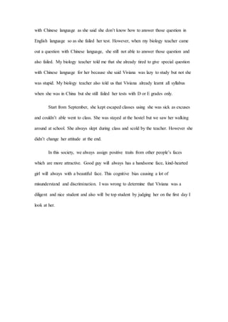 with Chinese language as she said she don’t know how to answer those question in
English language so as she failed her test. However, when my biology teacher came
out a question with Chinese language, she still not able to answer those question and
also failed. My biology teacher told me that she already tired to give special question
with Chinese language for her because she said Viviana was lazy to study but not she
was stupid. My biology teacher also told us that Viviana already learnt all syllabus
when she was in China but she still failed her tests with D or E grades only.
Start from September, she kept escaped classes using she was sick as excuses
and couldn’t able went to class. She was stayed at the hostel but we saw her walking
around at school. She always slept during class and scold by the teacher. However she
didn’t change her attitude at the end.
In this society, we always assign positive traits from other people’s faces
which are more attractive. Good guy will always has a handsome face, kind-hearted
girl will always with a beautiful face. This cognitive bias causing a lot of
misunderstand and discrimination. I was wrong to determine that Viviana was a
diligent and nice student and also will be top student by judging her on the first day I
look at her.
 