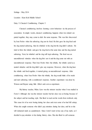 Settings : May 2014
Location : Kian Kok Middle School
Entry 5: Classical Conditioning, Chapter 5
Classical conditioning involves learning a new behaviour via the process of
association. In simple words, classical conditioning happens when two stimuli are
paired together, they may come to elicit the same response. This was first discovered
by Ivan Pavlov when his salivating dog saw its food. He first gave his dog food and
his dog started salivating, then he whistled to his dog but the dog didn’t salivate. He
tried to blow the whistle and gave his dog food at the same time and the dog started
salivating. Next, he whistled and his dog will kept salivating. The food was an
unconditioned stimulus when the dog first saw it and the dog came out with an
unconditioned response. Then Ivan Pavlov blew the whistle, the whistle acted as a
neutral stimulus and the dog didn’t give any response. However, when the dog hear
the whistle and food together, it started giving an unconditioned response. After
conditioning, when Ivan Pavlov blew the whistle, the dog would think of its meals
and start salivating with a conditioned response. Another experiment was done by
Watson and Rayner using little Albert and a rat as experiment.
My history teacher, Mdm. Liew was the strictest teacher when I was studied in
Form 5. Although she was the strictest teacher but her class was so boring because of
the subject and her teaching style. She liked to read out the words from textbook only.
This cause lot of us were boring during her class and even some of us had fell asleep.
When she caught someone who didn’t pay attention during her class, and he or she
will deducted mark as a punishment. Since I don’t want to lose any of my mark, so I
decided to pay attention to her during history class. She also liked to call someone
 
