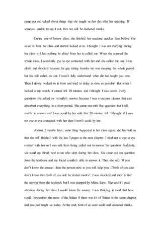 came out and talked about things that she taught us that day after her teaching. If
someone unable to say it out, then we will be deducted marks.
During one of history class, she finished her teaching quicker than before. She
stood in front the class and started looked at us. I thought I was not sleeping during
her class so I had nothing to afraid from her to called me. When she scanned the
whole class, I accidently eye to eye contacted with her and she called me out. I was
afraid and shocked because the guy sitting besides me was sleeping the whole period
but she still called me out. I wasn’t fully understand what she had taught just now.
Then I slowly walked to in front and tried to delay as slow as possible. But when I
looked at my watch, it almost left 20 minutes and I thought I was doom. Every
questions she asked me I couldn’t answer because I was a vacuum cleaner that can
absorbed everything in a short period. She came out with five question but I still
unable to answer and I was scold by her with that 20 minutes left. I thought if I was
not eye to eye contacted with her then I won’t scold by her.
Almost 2 months later, same thing happened in her class again, she had told us
that she will finished with the last 3 pages to the next chapter. I tried not to eye to eye
contact with her so I was safe from being called out to answer her question. Suddenly,
she scold my friend next to me who slept during her class. She came out one question
from the textbook and my friend couldn’t able to answer it. Then she said “If you
don’t know the answer, then the person next to you will help you. If both of you also
don’t know then both of you will be deduct marks”. I was shocked and tried to find
the answer from the textbook but I was stopped by Mdm. Liew. She said if I paid
attention during her class I would know the answer. I was thinking in mind that how
could I remember the name of the Sultan if there was lot of Sultan in the same chapter
and you just taught us today. At the end, both of us were scold and deducted marks.
 