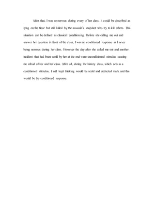After that, I was so nervous during every of her class. It could be described as
lying on the floor but still killed by the assassin’s snapshot who try to kill others. This
situation can be defined as classical conditioning. Before she calling me out and
answer her question in front of the class, I was no conditioned response as I never
being nervous during her class. However the day after she called me out and another
incident that had been scold by her at the end were unconditioned stimulus causing
me afraid of her and her class. After all, during the history class, which acts as a
conditioned stimulus, I will kept thinking would be scold and deducted mark and this
would be the conditioned response.
 