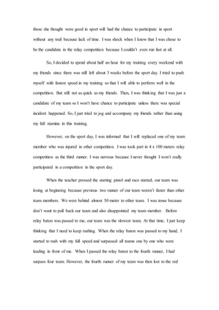 those she thought were good in sport will had the chance to participate in sport
without any trail because lack of time. I was shock when I know that I was chose to
be the candidate in the relay competition because I couldn’t even run fast at all.
So, I decided to spend about half an hour for my training every weekend with
my friends since there was still left about 3 weeks before the sport day. I tried to push
myself with fastest speed in my training so that I will able to perform well in the
competition. But still not as quick as my friends. Then, I was thinking that I was just a
candidate of my team so I won’t have chance to participate unless there was special
incident happened. So, I just tried to jog and accompany my friends rather than using
my full stamina in this training.
However, on the sport day, I was informed that I will replaced one of my team
member who was injured in other competition. I was took part in 4 x 100 meters relay
competition as the third runner. I was nervous because I never thought I won’t really
participated in a competition in the sport day.
When the teacher pressed the starting pistol and race started, our team was
losing at beginning because previous two runner of our team weren’t faster than other
team members. We were behind almost 50 meter to other team. I was tense because
don’t want to pull back our team and also disappointed my team member. Before
relay baton was passed to me, our team was the slowest team. At that time, I just keep
thinking that I need to keep rushing. When the relay baton was passed to my hand, I
started to rush with my full speed and surpassed all teams one by one who were
leading in front of me. When I passed the relay baton to the fourth runner, I had
surpass four team. However, the fourth runner of my team was then lost to the red
 