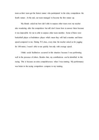 team as their team got the fastest runner who participated in the relay competitions the
fourth runner. At the end, our team managed to become the first runner up.
My friends asked me how did I able to surpass other team even my teacher
also wondering after the competition but still don’t know how to answer them because
it was impossible for me to able to surpass other team member. Some of them were
basketball player or badminton player which mean they will had a stamina and faster
speed compared to me. During P.E class, every time the teacher asked us for jogging
for 100 meter, I wasn’t able to run quickly but only with average speed.
I think social facilitation occurred in this situation because I was performing
well in the presence of others. Besides that, my contributions can be identified in this
racing. This is because an extra competitiveness when I was running. My performance
was better in the racing competition compare to my training.
 