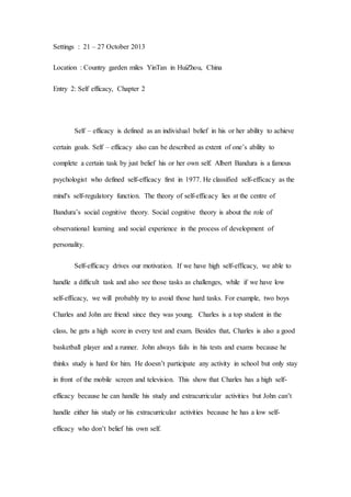 Settings : 21 – 27 October 2013
Location : Country garden miles YinTan in HuiZhou, China
Entry 2: Self efficacy, Chapter 2
Self – efficacy is defined as an individual belief in his or her ability to achieve
certain goals. Self – efficacy also can be described as extent of one’s ability to
complete a certain task by just belief his or her own self. Albert Bandura is a famous
psychologist who defined self-efficacy first in 1977. He classified self-efficacy as the
mind's self-regulatory function. The theory of self-efficacy lies at the centre of
Bandura’s social cognitive theory. Social cognitive theory is about the role of
observational learning and social experience in the process of development of
personality.
Self-efficacy drives our motivation. If we have high self-efficacy, we able to
handle a difficult task and also see those tasks as challenges, while if we have low
self-efficacy, we will probably try to avoid those hard tasks. For example, two boys
Charles and John are friend since they was young. Charles is a top student in the
class, he gets a high score in every test and exam. Besides that, Charles is also a good
basketball player and a runner. John always fails in his tests and exams because he
thinks study is hard for him. He doesn’t participate any activity in school but only stay
in front of the mobile screen and television. This show that Charles has a high self-
efficacy because he can handle his study and extracurricular activities but John can’t
handle either his study or his extracurricular activities because he has a low self-
efficacy who don’t belief his own self.
 