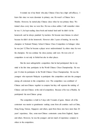 It remind me of my friend who play Chinese Chess has a high self-efficacy. I
knew him since we were classmate in primary one. He wasn’t a Chinese but a
Muslim. However, he started play Chinese chess when he was primary three. We
trained chess every time we were free. He was a chess addict. I still remember when
he was 11, he kept reading chess book and trained hard until he didn’t do his
homework and he always punished by teachers. He became most famous in school
because he didn’t do his homework. However after 3 years of training, he won the
champion in National Primary School Chinese Chess Competition in Selangor when
he was just 12.Then he became a player never underestimated by others since he won
the champion. He was continue his chess journey until now. He won a lot of
competition in not only in Sabah but also in other places.
But the most unforgettable competition that he had participated that in my
mind is his first time participate in the World Chinese Chess Championship. He was
just 16 when he participate in the World Chinese Chess Championship. He was the
youngest who represent Malaysia to participate this competition and also the youngest
among all contestant in this competition ever. The competition was combined of
Chinese and non-Chinese together to compete but they will separate the ranking of
Chinese and non-Chinese at the end of competition. Because of he was a Muslim, he
participated the non-Chinese group.
The competition is held in 5 days with 9 rounds of game. Almost all of the
contestant was master or grandmaster ranking came from all countries such as China,
Hong Kong, Taiwan, Singapore and others, apart from those also have more than 20
years’ experience. Also, some non-Chinese contestants came from England, Japan
and others. However, he was the youngest and not much of experience compare to
others in the competition.
 