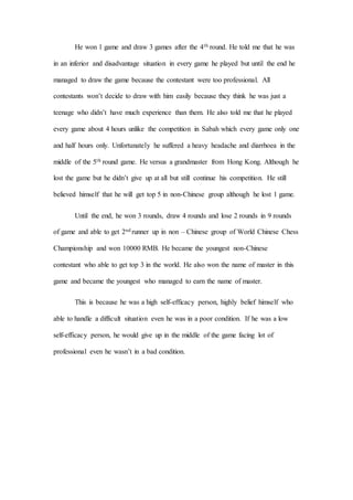 He won 1 game and draw 3 games after the 4th round. He told me that he was
in an inferior and disadvantage situation in every game he played but until the end he
managed to draw the game because the contestant were too professional. All
contestants won’t decide to draw with him easily because they think he was just a
teenage who didn’t have much experience than them. He also told me that he played
every game about 4 hours unlike the competition in Sabah which every game only one
and half hours only. Unfortunately he suffered a heavy headache and diarrhoea in the
middle of the 5th round game. He versus a grandmaster from Hong Kong. Although he
lost the game but he didn’t give up at all but still continue his competition. He still
believed himself that he will get top 5 in non-Chinese group although he lost 1 game.
Until the end, he won 3 rounds, draw 4 rounds and lose 2 rounds in 9 rounds
of game and able to get 2nd runner up in non – Chinese group of World Chinese Chess
Championship and won 10000 RMB. He became the youngest non-Chinese
contestant who able to get top 3 in the world. He also won the name of master in this
game and became the youngest who managed to earn the name of master.
This is because he was a high self-efficacy person, highly belief himself who
able to handle a difficult situation even he was in a poor condition. If he was a low
self-efficacy person, he would give up in the middle of the game facing lot of
professional even he wasn’t in a bad condition.
 