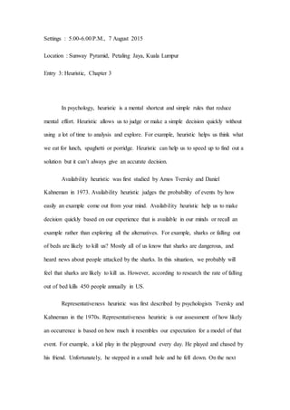 Settings : 5.00-6.00 P.M., 7 August 2015
Location : Sunway Pyramid, Petaling Jaya, Kuala Lumpur
Entry 3: Heuristic, Chapter 3
In psychology, heuristic is a mental shortcut and simple rules that reduce
mental effort. Heuristic allows us to judge or make a simple decision quickly without
using a lot of time to analysis and explore. For example, heuristic helps us think what
we eat for lunch, spaghetti or porridge. Heuristic can help us to speed up to find out a
solution but it can’t always give an accurate decision.
Availability heuristic was first studied by Amos Tversky and Daniel
Kahneman in 1973. Availability heuristic judges the probability of events by how
easily an example come out from your mind. Availability heuristic help us to make
decision quickly based on our experience that is available in our minds or recall an
example rather than exploring all the alternatives. For example, sharks or falling out
of beds are likely to kill us? Mostly all of us know that sharks are dangerous, and
heard news about people attacked by the sharks. In this situation, we probably will
feel that sharks are likely to kill us. However, according to research the rate of falling
out of bed kills 450 people annually in US.
Representativeness heuristic was first described by psychologists Tversky and
Kahneman in the 1970s. Representativeness heuristic is our assessment of how likely
an occurrence is based on how much it resembles our expectation for a model of that
event. For example, a kid play in the playground every day. He played and chased by
his friend. Unfortunately, he stepped in a small hole and he fell down. On the next
 