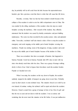 day, he probably will he will avoid from the hole because the representativeness
heuristic give him a previous event that there is a hole that will cause him fell down.
Recently, a woman, Xian Liu Jian has been crushed to death because of the
collapse of the escalator in order to save her child at department store in China. She
was crushed by the rolling mechanism of the escalator when she step on a metal
footplate covering the machinery. After research of this incident, they officially
announced that the incident was caused by shoddy construction and poor building
maintenance. The scene was then recorded by the security-camera video and uploaded
online. Soon after, a technical staff also shared a video of how to stop the escalator in
emergency and avoid stepping on the middle part of metal footplate covering the
machinery. People was starting aware of the dangerous of using escalator and avoid
the step on the middle part of metal footplate because of the incident in China.
There was an incident that show an example of heuristic that happened in
Sunway Pyramid. I took bus to Sunway Pyramid after EPC class to meet with my
sister who already reach there after her class. There was a group of teenage walking
slowly in front of me. I tried to bypass them but almost reach the escalator besides
Popular so I decided not to do.
When I was using the escalator on the way down to Popular, the escalator
suddenly stopped in the middle of transport me going down to next floor. Probably
cause by short circuit or some technical issue. This situation forced us to walk by our
own instead of continue waiting the technical staff to repair and reboot the escalator.
However, I heard a sound from a group of teenage in front of me. One of a girl said
that she was so scare and not dare to walk the escalator. I was so curious and
wondering that she never meet this situation in her life before. It was just malfunction
 