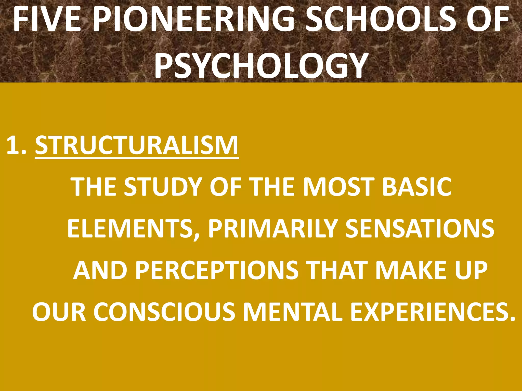 FIVE PIONEERING SCHOOLS OF
PSYCHOLOGY
1. STRUCTURALISM
THE STUDY OF THE MOST BASIC
ELEMENTS, PRIMARILY SENSATIONS
AND PERCEPTIONS THAT MAKE UP
OUR CONSCIOUS MENTAL EXPERIENCES.
 