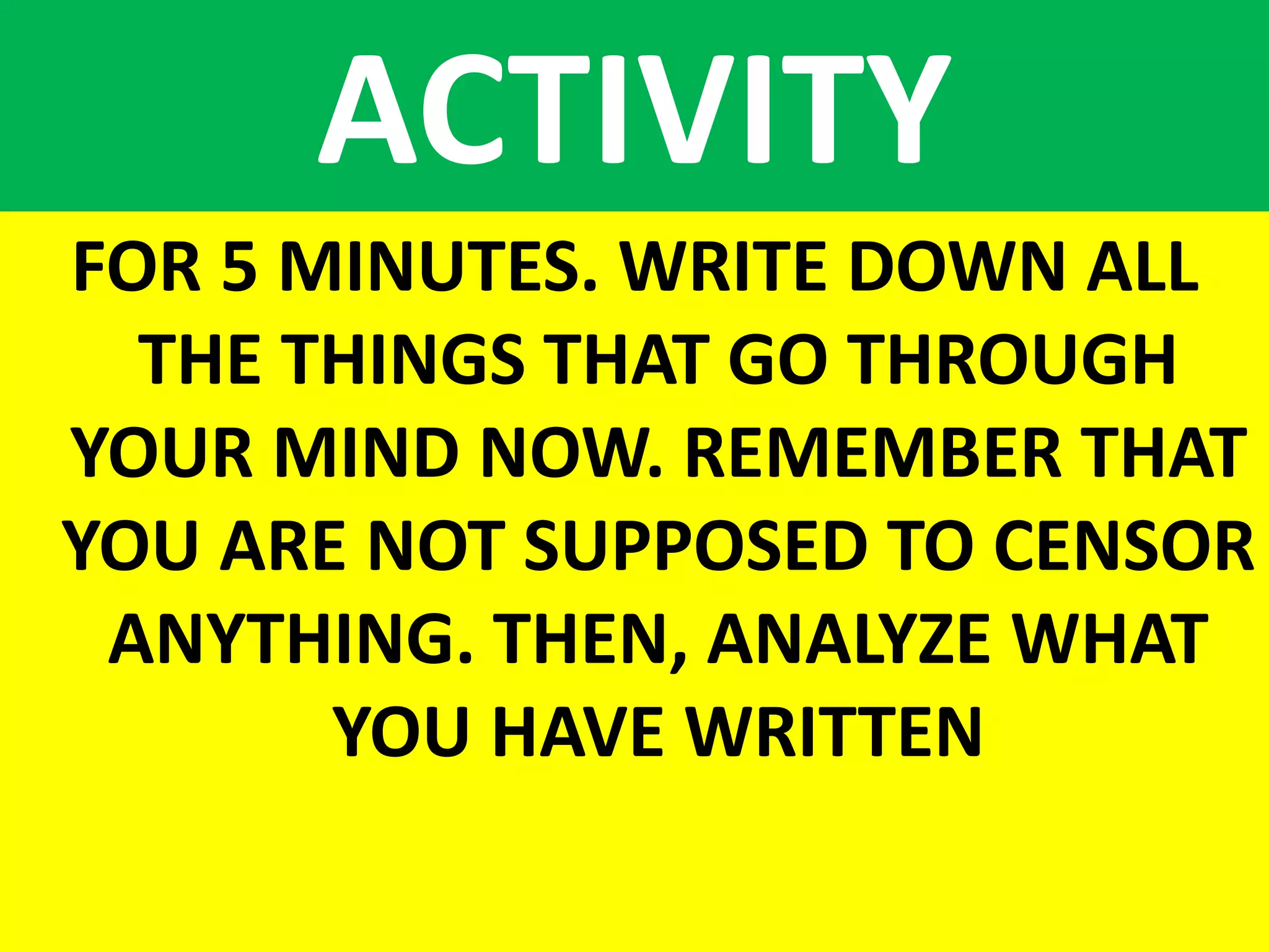 ACTIVITY
FOR 5 MINUTES. WRITE DOWN ALL
THE THINGS THAT GO THROUGH
YOUR MIND NOW. REMEMBER THAT
YOU ARE NOT SUPPOSED TO CENSOR
ANYTHING. THEN, ANALYZE WHAT
YOU HAVE WRITTEN
 