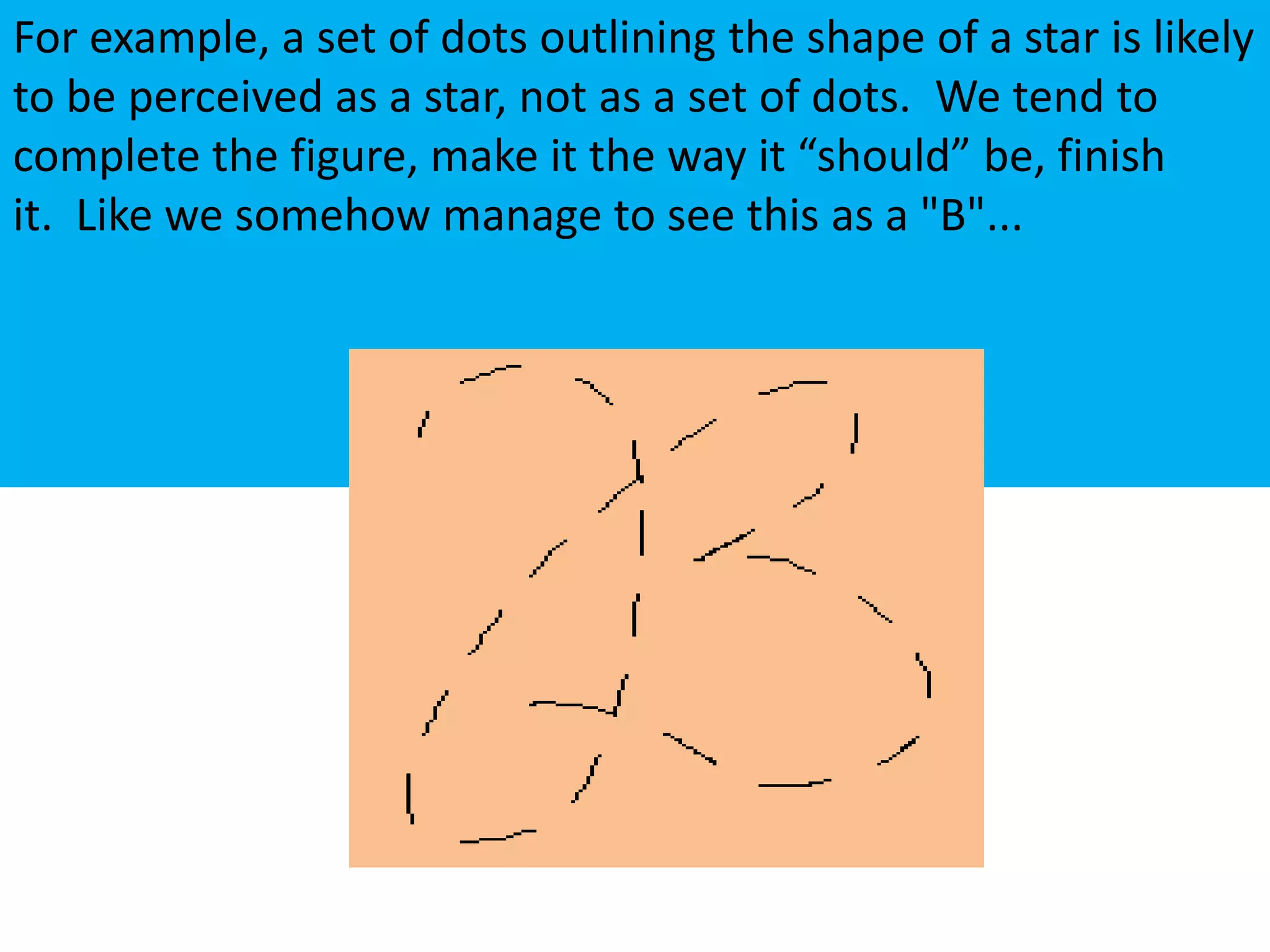 For example, a set of dots outlining the shape of a star is likely
to be perceived as a star, not as a set of dots. We tend to
complete the figure, make it the way it “should” be, finish
it. Like we somehow manage to see this as a "B"...
 