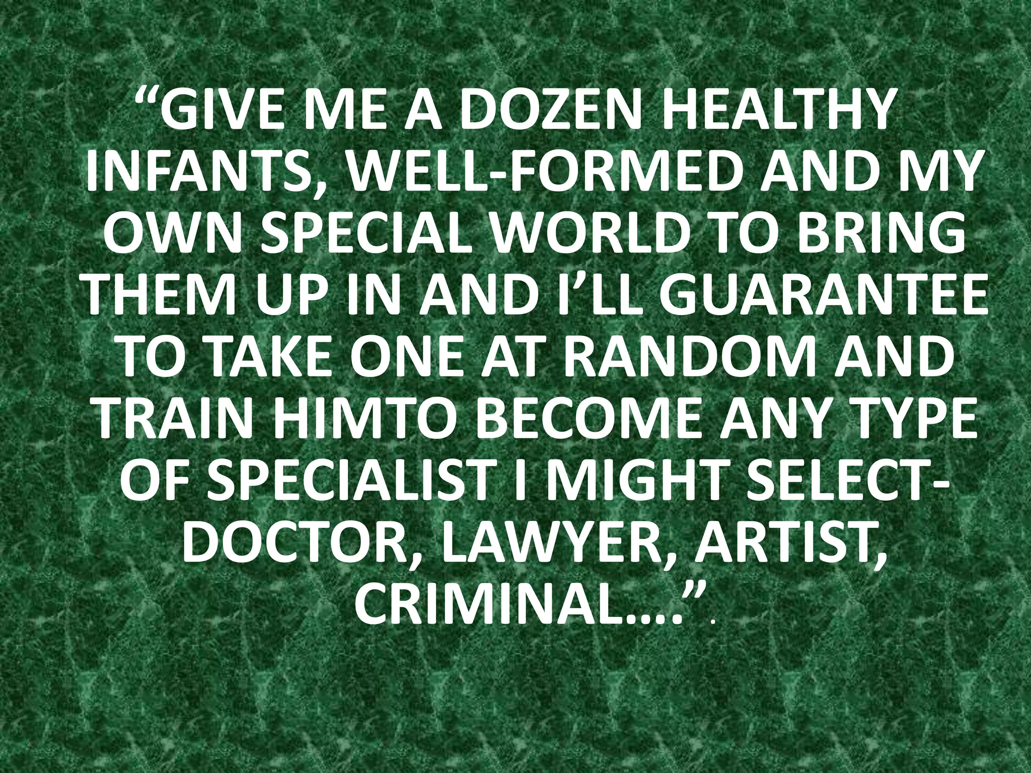 “GIVE ME A DOZEN HEALTHY
INFANTS, WELL-FORMED AND MY
OWN SPECIAL WORLD TO BRING
THEM UP IN AND I’LL GUARANTEE
TO TAKE ONE AT RANDOM AND
TRAIN HIMTO BECOME ANY TYPE
OF SPECIALIST I MIGHT SELECT-
DOCTOR, LAWYER, ARTIST,
CRIMINAL….”.
 