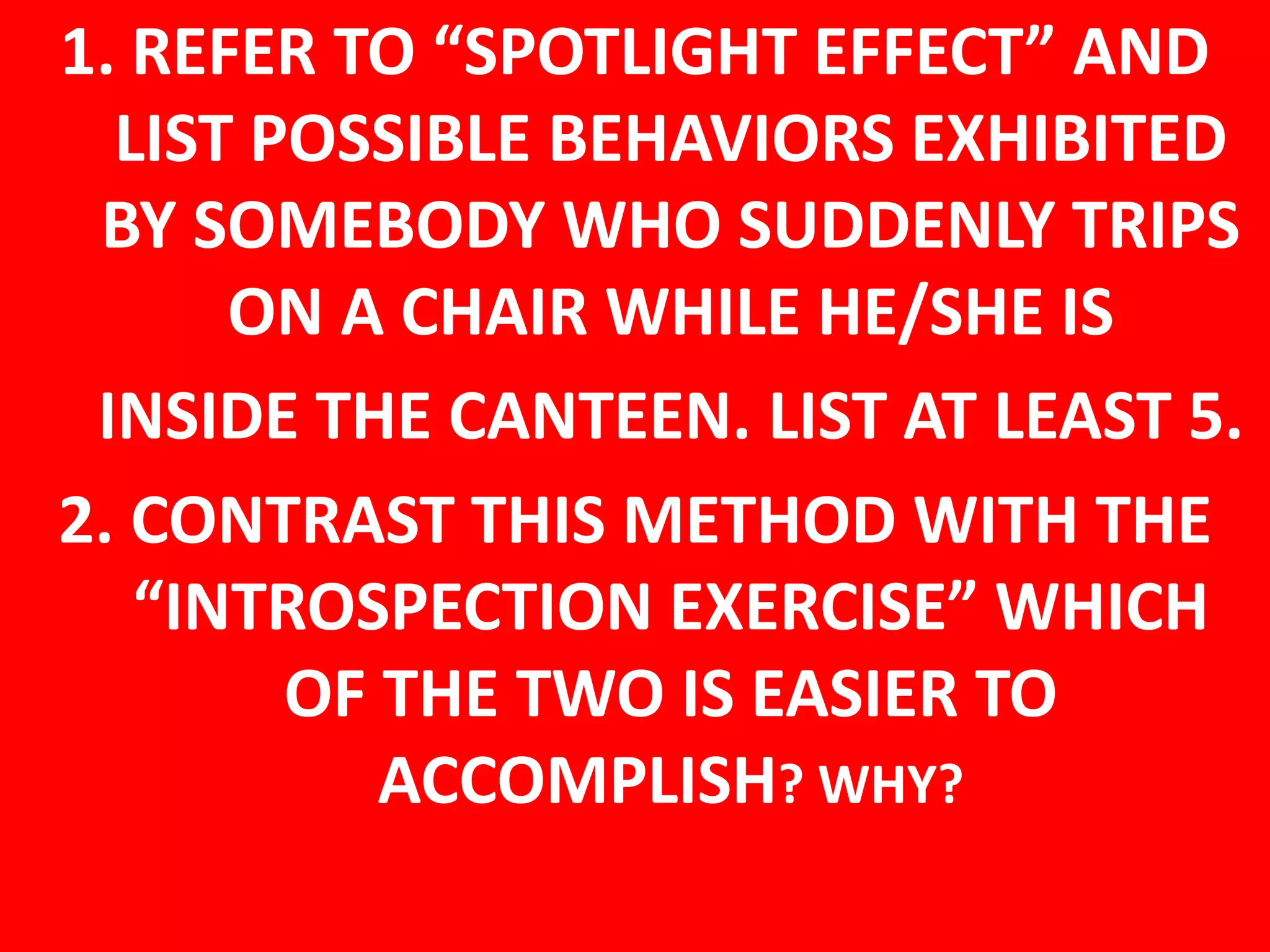 1. REFER TO “SPOTLIGHT EFFECT” AND
LIST POSSIBLE BEHAVIORS EXHIBITED
BY SOMEBODY WHO SUDDENLY TRIPS
ON A CHAIR WHILE HE/SHE IS
INSIDE THE CANTEEN. LIST AT LEAST 5.
2. CONTRAST THIS METHOD WITH THE
“INTROSPECTION EXERCISE” WHICH
OF THE TWO IS EASIER TO
ACCOMPLISH? WHY?
 