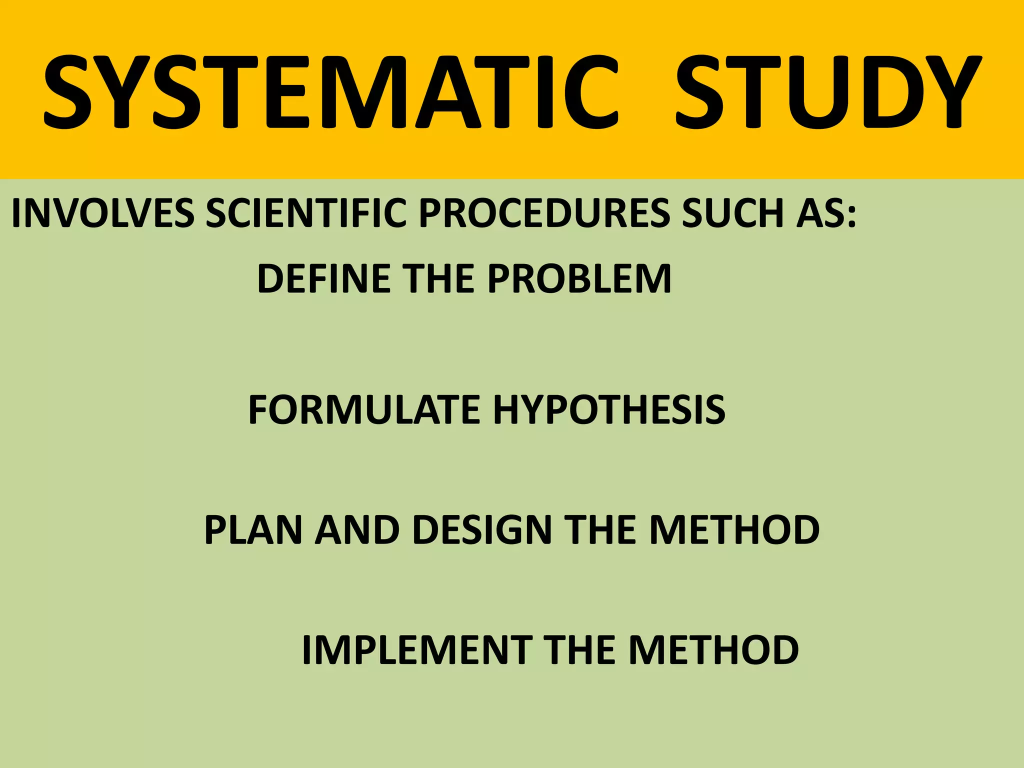 SYSTEMATIC STUDY
INVOLVES SCIENTIFIC PROCEDURES SUCH AS:
DEFINE THE PROBLEM
FORMULATE HYPOTHESIS
PLAN AND DESIGN THE METHOD
IMPLEMENT THE METHOD
 