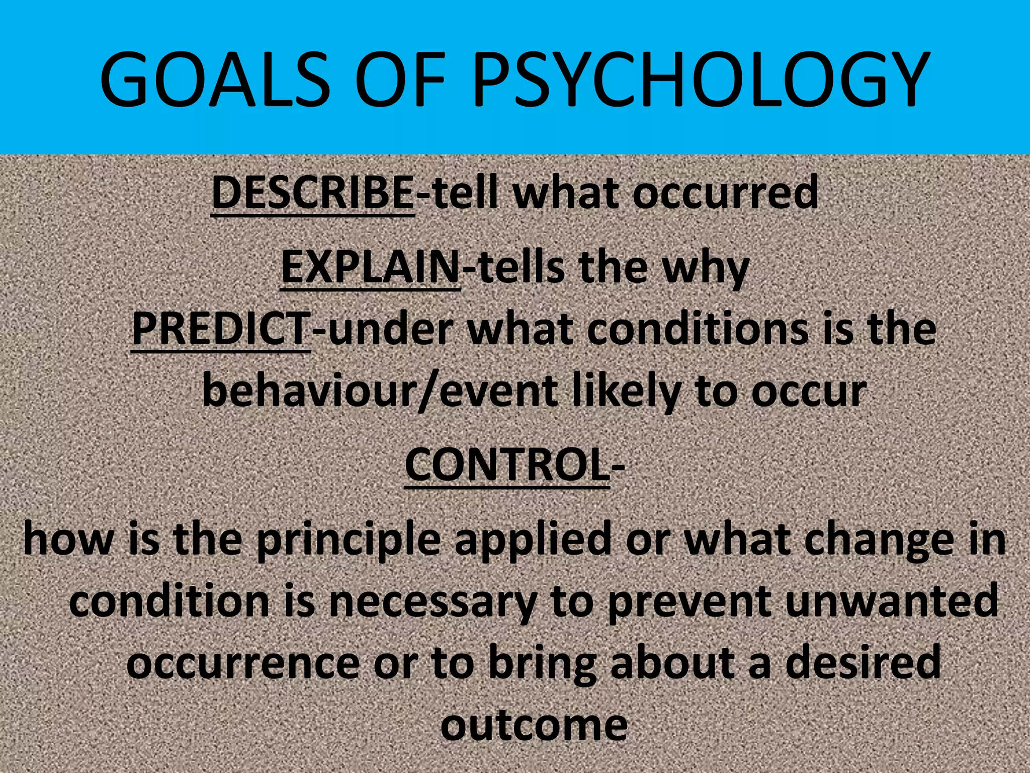 GOALS OF PSYCHOLOGY
DESCRIBE-tell what occurred
EXPLAIN-tells the why
PREDICT-under what conditions is the
behaviour/event likely to occur
CONTROL-
how is the principle applied or what change in
condition is necessary to prevent unwanted
occurrence or to bring about a desired
outcome
 