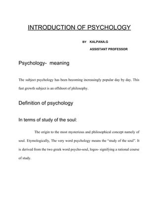 INTRODUCTION OF PSYCHOLOGY
​ BY ​ KALPANA.G
ASSISTANT PROFESSOR
Psychology- meaning
The subject psychology has been becoming increasingly popular day by day. This
fast growth subject is an offshoot of philosophy.
Definition of psychology
In terms of study of the soul:
The origin to the most mysterious and philosophical concept namely of
soul. Etymologically, The very word psychology means the “study of the soul”. It
is derived from the two greek word psycho-soul, logos- signifying a rational course
of study.
 
