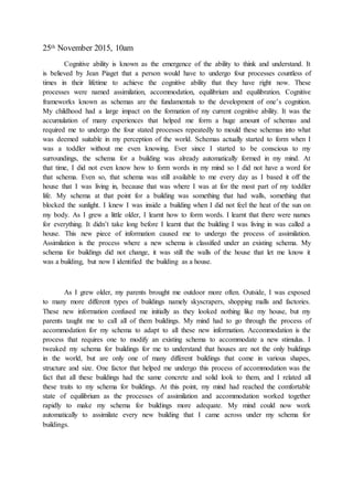 25th November 2015, 10am
Cognitive ability is known as the emergence of the ability to think and understand. It
is believed by Jean Piaget that a person would have to undergo four processes countless of
times in their lifetime to achieve the cognitive ability that they have right now. These
processes were named assimilation, accommodation, equilibrium and equilibration. Cognitive
frameworks known as schemas are the fundamentals to the development of one’s cognition.
My childhood had a large impact on the formation of my current cognitive ability. It was the
accumulation of many experiences that helped me form a huge amount of schemas and
required me to undergo the four stated processes repeatedly to mould these schemas into what
was deemed suitable in my perception of the world. Schemas actually started to form when I
was a toddler without me even knowing. Ever since I started to be conscious to my
surroundings, the schema for a building was already automatically formed in my mind. At
that time, I did not even know how to form words in my mind so I did not have a word for
that schema. Even so, that schema was still available to me every day as I based it off the
house that I was living in, because that was where I was at for the most part of my toddler
life. My schema at that point for a building was something that had walls, something that
blocked the sunlight. I knew I was inside a building when I did not feel the heat of the sun on
my body. As I grew a little older, I learnt how to form words. I learnt that there were names
for everything. It didn’t take long before I learnt that the building I was living in was called a
house. This new piece of information caused me to undergo the process of assimilation.
Assimilation is the process where a new schema is classified under an existing schema. My
schema for buildings did not change, it was still the walls of the house that let me know it
was a building, but now I identified the building as a house.
As I grew older, my parents brought me outdoor more often. Outside, I was exposed
to many more different types of buildings namely skyscrapers, shopping malls and factories.
These new information confused me initially as they looked nothing like my house, but my
parents taught me to call all of them buildings. My mind had to go through the process of
accommodation for my schema to adapt to all these new information. Accommodation is the
process that requires one to modify an existing schema to accommodate a new stimulus. I
tweaked my schema for buildings for me to understand that houses are not the only buildings
in the world, but are only one of many different buildings that come in various shapes,
structure and size. One factor that helped me undergo this process of accommodation was the
fact that all these buildings had the same concrete and solid look to them, and I related all
these traits to my schema for buildings. At this point, my mind had reached the comfortable
state of equilibrium as the processes of assimilation and accommodation worked together
rapidly to make my schema for buildings more adequate. My mind could now work
automatically to assimilate every new building that I came across under my schema for
buildings.
 