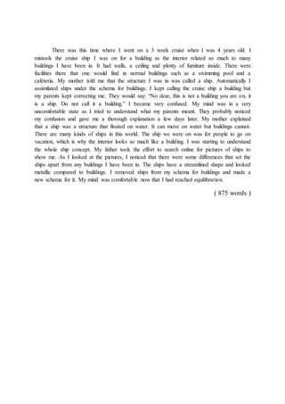 There was this time where I went on a 3 week cruise when I was 4 years old. I
mistook the cruise ship I was on for a building as the interior related so much to many
buildings I have been in. It had walls, a ceiling and plenty of furniture inside. There were
facilities there that one would find in normal buildings such as a swimming pool and a
cafeteria. My mother told me that the structure I was in was called a ship. Automatically I
assimilated ships under the schema for buildings. I kept calling the cruise ship a building but
my parents kept correcting me. They would say: “No dear, this is not a building you are on, it
is a ship. Do not call it a building.” I became very confused. My mind was in a very
uncomfortable state as I tried to understand what my parents meant. They probably noticed
my confusion and gave me a thorough explanation a few days later. My mother explained
that a ship was a structure that floated on water. It can move on water but buildings cannot.
There are many kinds of ships in this world. The ship we were on was for people to go on
vacation, which is why the interior looks so much like a building. I was starting to understand
the whole ship concept. My father took the effort to search online for pictures of ships to
show me. As I looked at the pictures, I noticed that there were some differences that set the
ships apart from any buildings I have been in. The ships have a streamlined shape and looked
metallic compared to buildings. I removed ships from my schema for buildings and made a
new schema for it. My mind was comfortable now that I had reached equilibration.
( 875 words )
 