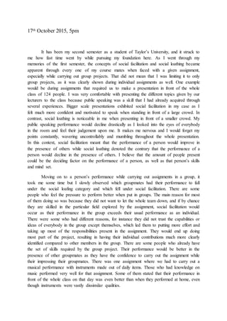 17th October 2015, 5pm
It has been my second semester as a student of Taylor’s University, and it struck to
me how fast time went by while pursuing my foundation here. As I went through my
memories of the first semester, the concepts of social facilitation and social loathing became
apparent through every one of my course mates when faced with a given assignment,
especially while carrying out group projects. That did not mean that I was limiting it to only
group projects, as it was clearly shown during individual assignments as well. One example
would be during assignments that required us to make a presentation in front of the whole
class of 124 people. I was very comfortable with presenting the different topics given by our
lecturers to the class because public speaking was a skill that I had already acquired through
several experiences. Bigger scale presentations exhibited social facilitation in my case as I
felt much more confident and motivated to speak when standing in front of a large crowd. In
contrast, social loathing is noticeable in me when presenting in front of a smaller crowd. My
public speaking performance would decline drastically as I looked into the eyes of everybody
in the room and feel their judgement upon me. It makes me nervous and I would forget my
points constantly, wavering uncontrollably and mumbling throughout the whole presentation.
In this context, social facilitation meant that the performance of a person would improve in
the presence of others while social loathing denoted the contrary that the performance of a
person would decline in the presence of others. I believe that the amount of people present
could be the deciding factor on the performance of a person, as well as that person’s skills
and mind set.
Moving on to a person’s performance while carrying out assignments in a group, it
took me some time but I slowly observed which groupmates had their performance to fall
under the social loafing category and which fell under social facilitation. There are some
people who feel the pressure to perform better when put in groups. The main reason for most
of them doing so was because they did not want to let the whole team down, and if by chance
they are skilled in the particular field explored by the assignment, social facilitation would
occur as their performance in the group exceeds their usual performance as an individual.
There were some who had different reasons, for instance they did not trust the capabilities or
ideas of everybody in the group except themselves, which led them to putting more effort and
taking up most of the responsibilities present in the assignment. They would end up doing
most part of the project, resulting in having their individual contributions much more clearly
identified compared to other members in the group. There are some people who already have
the set of skills required by the group project. Their performance would be better in the
presence of other groupmates as they have the confidence to carry out the assignment while
their impressing their groupmates. There was one assignment where we had to carry out a
musical performance with instruments made out of daily items. Those who had knowledge on
music performed very well for that assignment. Some of them stated that their performance in
front of the whole class on that day was even better than when they performed at home, even
though instruments were vastly dissimilar qualities.
 