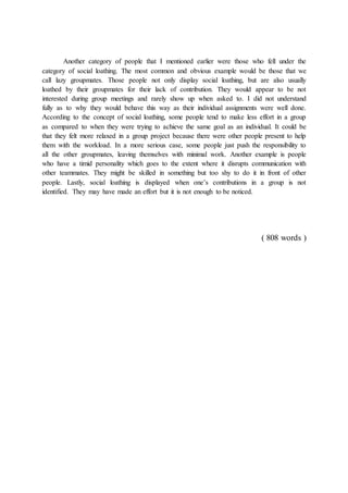 Another category of people that I mentioned earlier were those who fell under the
category of social loathing. The most common and obvious example would be those that we
call lazy groupmates. Those people not only display social loathing, but are also usually
loathed by their groupmates for their lack of contribution. They would appear to be not
interested during group meetings and rarely show up when asked to. I did not understand
fully as to why they would behave this way as their individual assignments were well done.
According to the concept of social loathing, some people tend to make less effort in a group
as compared to when they were trying to achieve the same goal as an individual. It could be
that they felt more relaxed in a group project because there were other people present to help
them with the workload. In a more serious case, some people just push the responsibility to
all the other groupmates, leaving themselves with minimal work. Another example is people
who have a timid personality which goes to the extent where it disrupts communication with
other teammates. They might be skilled in something but too shy to do it in front of other
people. Lastly, social loathing is displayed when one’s contributions in a group is not
identified. They may have made an effort but it is not enough to be noticed.
( 808 words )
 