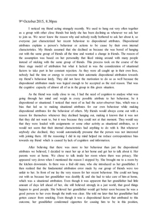 9th October2015, 8.30pm
I noticed my friend acting strangely recently. We used to hang out very often together
as a group with other close friends but lately she has been declining us whenever we ask her
to join us. We never knew the reason why and nobody really bothered to ask her about it, so
everyone just characterized her recent behaviour to dispositional attributes. Dispositional
attributes explains a person’s behaviour or actions to be cause by their own internal
characteristics. My friends assumed that she declined us because she was bored of hanging
out with the same group of friends all the time and wanted a change in friends. The reason of
the assumption was based on her personality that liked mixing around with many people
instead of sticking with the same group of friends. This process took on the course of the
three stage model of attribution but what it lacked in was the consideration of situational
factors to take part in her constant rejection. As they were all caught up in their own lives,
nobody had the time or energy to overcome their automatic dispositional attribution towards
my friend’s behaviour lately. They did not have the motivation to do so as well because the
dispositional attribution made was logical enough to be accepted as the real reason. That was
the cognitive capacity of almost all of us in the group in this given situation.
As the friend was really close to me, I had the need of cognition to analyse what was
going through her mind and weigh in every possible attribute to her behaviour, be it
dispositional or situational. I noticed that most of us had the actor-observer bias, which was a
bias that led us to making situational attributes for our own behaviour while making
dispositional attributes for the behaviour of others. My friends would always come out with a
reason for themselves whenever they declined hanging out, making it known that it was not
that they did not want to, but it was because they could not at that moment. They would say
that they were loaded with assignments or some other activity as situational attributes, so it
would not seem that their internal characteristics had anything to do with it. But whenever
anybody else declined, they would automatically presume that the person was not interested
with joining them. All the reasoning I did in my mind helped me reduce correspondence bias
towards my friend which is caused by lack of cognition and information.
After believing that there was more to her behaviour than just the dispositional
attributes we believed, I decided to meet her up at her home and get her to talk about it. Her
parents were at home. We chose to talk inside her room where there was privacy. She
appeared very down when I mentioned the reason I stopped by. She brought me to a room by
the kitchen downstairs. In there was a frail old man, who she introduced as her grandfather. I
then realized that the fundamental attribution error made by our group of friends were too
unfair to her. In front of me lay the very reason for her recent behaviour. She could not hang
out with us because her grandfather was deathly ill, and she had to take care of him at home,
which was a situational attribution. Even though it was apparent that her grandfather had little
amount of days left ahead of her, she still believed strongly in a just world, that good things
happen to good people. She believed her grandfather would get better soon because he was a
good person to her even though the truth was clear. She told me later that her grandfather had
gotten cancer from smoking. Even though it was a dispositional factor that attributed to this
outcome, her grandfather condemned cigarettes for causing him to be in this position,
 