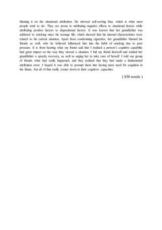 blaming it on the situational attribution. He showed self-serving bias, which is what most
people tend to do. They are prone to attributing negative effects to situational factors while
attributing positive factors to dispositional factors. It was known that her grandfather was
addicted to smoking since his teenage life, which showed that his internal characteristics were
related to his current situation. Apart from condemning cigarettes, her grandfather blamed his
friends as well, who he believed influenced him into the habit of smoking due to peer
pressure. It is from hearing what my friend said that I realized a person’s cognitive capability
had great impact on the way they viewed a situation. I bid my friend farewell and wished her
grandfather a speedy recovery, as well as urging her to take care of herself. I told our group
of friends what had really happened, and they realized that they had made a fundamental
attribution error. I hoped it was able to prompt them into having more need for cognition in
the future, but all of that really comes down to their cognitive capacities.
( 830 words )
 