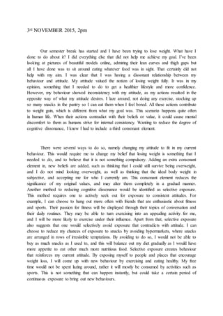 3rd NOVEMBER 2015, 2pm
Our semester break has started and I have been trying to lose weight. What have I
done to do about it? I did everything else that did not help me achieve my goal. I’ve been
looking at pictures of beautiful models online, admiring their lean curves and thigh gaps but
all I have done was to sit around eating whatever food was in sight. That certainly did not
help with my aim. I was clear that I was having a dissonant relationship between my
behaviour and attitude. My attitude valued the notion of losing weight fully. It was in my
opinion, something that I needed to do to get a healthier lifestyle and more confidence.
However, my behaviour showed inconsistency with my attitude, as my actions resulted in the
opposite way of what my attitude desires. I laze around, not doing any exercise, stocking up
so many snacks in the pantry so I can eat them when I feel bored. All these actions contribute
to weight gain, which is different from what my goal was. This scenario happens quite often
in human life. When their actions contradict with their beliefs or value, it could cause mental
discomfort to them as humans strive for internal consistency. Wanting to reduce the degree of
cognitive dissonance, I knew I had to include a third consonant element.
There were several ways to do so, namely changing my attitude to fit in my current
behaviour. This would require me to change my belief that losing weight is something that I
needed to do, and to believe that it is not something compulsory. Adding an extra consonant
element in, new beliefs are added, such as thinking that I could still survive being overweight,
and I do not mind looking overweight, as well as thinking that the ideal body weight in
subjective, and accepting me for who I currently am. This consonant element reduces the
significance of my original values, and may alter them completely in a gradual manner.
Another method to reducing cognitive dissonance would be identified as selective exposure.
This method requires one to actively seek out for exposure to consistent attitudes. For
example, I can choose to hang out more often with friends that are enthusiastic about fitness
and sports. Their passion for fitness will be displayed through their topics of conversation and
their daily routines. They may be able to turn exercising into an appealing activity for me,
and I will be more likely to exercise under their influence. Apart from that, selective exposure
also suggests that one would selectively avoid exposure that contradicts with attitude. I can
choose to reduce my chances of exposure to snacks by avoiding hypermarkets, where snacks
are arranged in rows of irresistible temptations. By avoiding to do so, I would not be able to
buy as much snacks as I used to, and this will balance out my diet gradually as I would have
more appetite to eat other much more nutritious food. Selective exposure creates behaviour
that reinforces my current attitude. By exposing myself to people and places that encourage
weight loss, I will come up with new behaviour by exercising and eating healthy. My free
time would not be spent lazing around, rather it will mostly be consumed by activities such as
sports. This is not something that can happen instantly, but could take a certain period of
continuous exposure to bring out new behaviours.
 