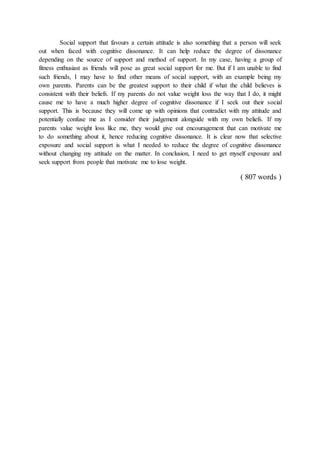 Social support that favours a certain attitude is also something that a person will seek
out when faced with cognitive dissonance. It can help reduce the degree of dissonance
depending on the source of support and method of support. In my case, having a group of
fitness enthusiast as friends will pose as great social support for me. But if I am unable to find
such friends, I may have to find other means of social support, with an example being my
own parents. Parents can be the greatest support to their child if what the child believes is
consistent with their beliefs. If my parents do not value weight loss the way that I do, it might
cause me to have a much higher degree of cognitive dissonance if I seek out their social
support. This is because they will come up with opinions that contradict with my attitude and
potentially confuse me as I consider their judgement alongside with my own beliefs. If my
parents value weight loss like me, they would give out encouragement that can motivate me
to do something about it, hence reducing cognitive dissonance. It is clear now that selective
exposure and social support is what I needed to reduce the degree of cognitive dissonance
without changing my attitude on the matter. In conclusion, I need to get myself exposure and
seek support from people that motivate me to lose weight.
( 807 words )
 