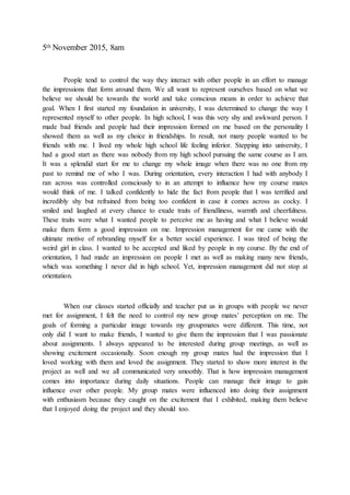 5th November 2015, 8am
People tend to control the way they interact with other people in an effort to manage
the impressions that form around them. We all want to represent ourselves based on what we
believe we should be towards the world and take conscious means in order to achieve that
goal. When I first started my foundation in university, I was determined to change the way I
represented myself to other people. In high school, I was this very shy and awkward person. I
made bad friends and people had their impression formed on me based on the personality I
showed them as well as my choice in friendships. In result, not many people wanted to be
friends with me. I lived my whole high school life feeling inferior. Stepping into university, I
had a good start as there was nobody from my high school pursuing the same course as I am.
It was a splendid start for me to change my whole image when there was no one from my
past to remind me of who I was. During orientation, every interaction I had with anybody I
ran across was controlled consciously to in an attempt to influence how my course mates
would think of me. I talked confidently to hide the fact from people that I was terrified and
incredibly shy but refrained from being too confident in case it comes across as cocky. I
smiled and laughed at every chance to exude traits of friendliness, warmth and cheerfulness.
These traits were what I wanted people to perceive me as having and what I believe would
make them form a good impression on me. Impression management for me came with the
ultimate motive of rebranding myself for a better social experience. I was tired of being the
weird girl in class. I wanted to be accepted and liked by people in my course. By the end of
orientation, I had made an impression on people I met as well as making many new friends,
which was something I never did in high school. Yet, impression management did not stop at
orientation.
When our classes started officially and teacher put us in groups with people we never
met for assignment, I felt the need to control my new group mates’ perception on me. The
goals of forming a particular image towards my groupmates were different. This time, not
only did I want to make friends, I wanted to give them the impression that I was passionate
about assignments. I always appeared to be interested during group meetings, as well as
showing excitement occasionally. Soon enough my group mates had the impression that I
loved working with them and loved the assignment. They started to show more interest in the
project as well and we all communicated very smoothly. That is how impression management
comes into importance during daily situations. People can manage their image to gain
influence over other people. My group mates were influenced into doing their assignment
with enthusiasm because they caught on the excitement that I exhibited, making them believe
that I enjoyed doing the project and they should too.
 