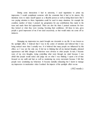During some interactions I had in university, I used ingratiation to prime my
impression. I would compliment someone with the constraint that it had to be sincere. My
intentions were to make myself appear as a likeable person as well as letting them know that I
was paying attention to them. Ingratiation could be used in many situations, for example the
countless number of times I praised my groupmates for any contributions they made to the
team and made them feel appreciated. There are also the times I praised someone for how
they looked or what they were wearing, boosting their confidence. All these in turn, gives
people a good impression of me if not used excessively, as that would make me come off as
insincere.
Managing my impression too much brought one downside to my life. It was known as
the spotlight effect. I believed that I was in the centre of attention and believed that I was
being noticed more than I actually was. It is believed that many people are influenced by this
effect, so I was not the only one. It led me to thinking that all my internal thoughts, physical
appearances and little changes in behaviour were obvious to other people. In turn, I became
wary of my own thoughts, trying controlling what went through my mind because I was
afraid that people would notice and judge me on what I was thinking. I spent a lot of time
focused on my outfit and hair as well as monitoring my every movement because I felt that
people were scrutinizing my behaviour. It became mentally exhausting but I learnt to manage
my impression in moderation when I realized the impacts of the spotlight effect on me.
( 812 words )
 