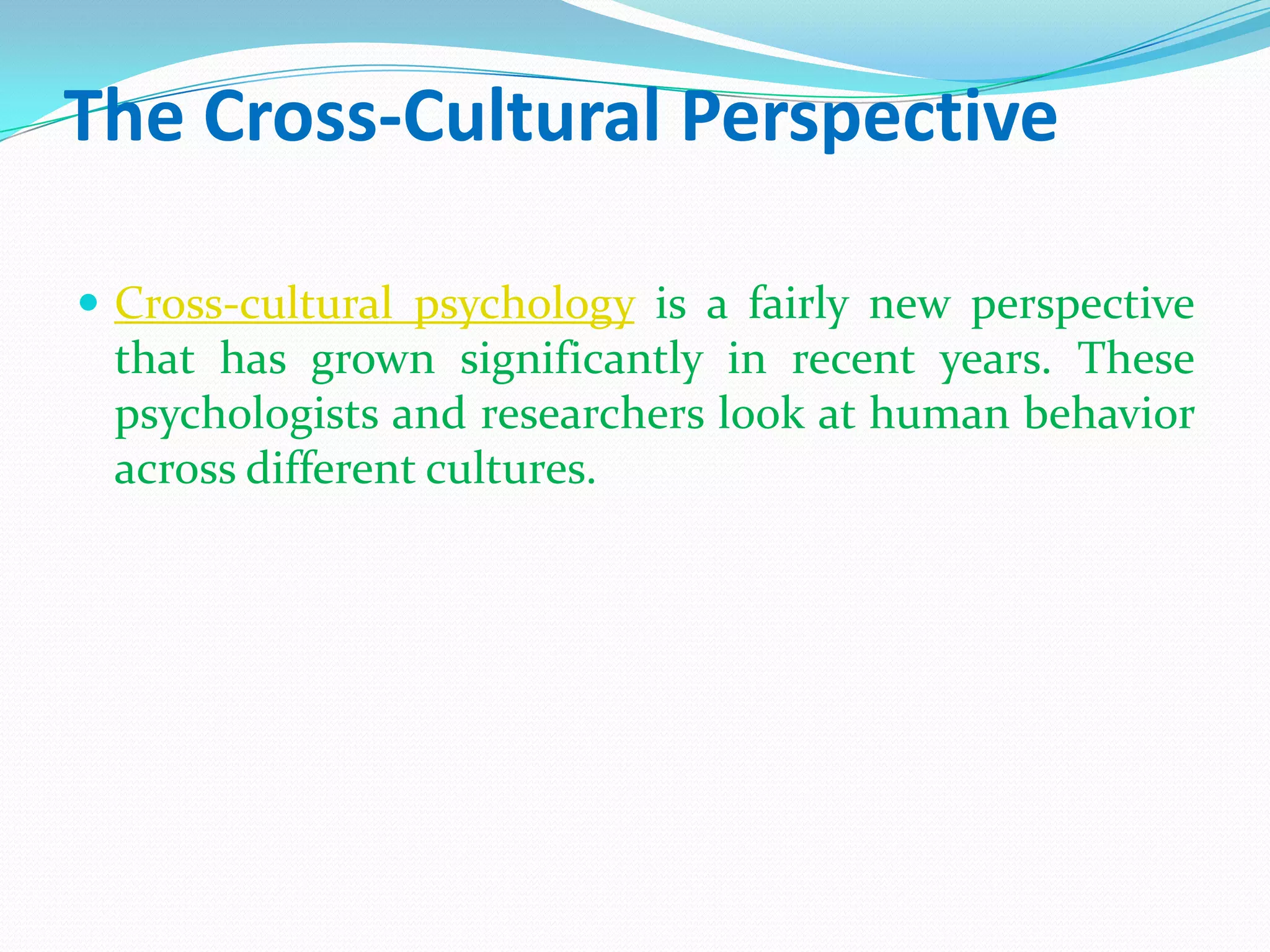 The Cross-Cultural PerspectiveCross-cultural psychology is a fairly new perspective that has grown significantly in recent years. These psychologists and researchers look at human behavior across different cultures. 