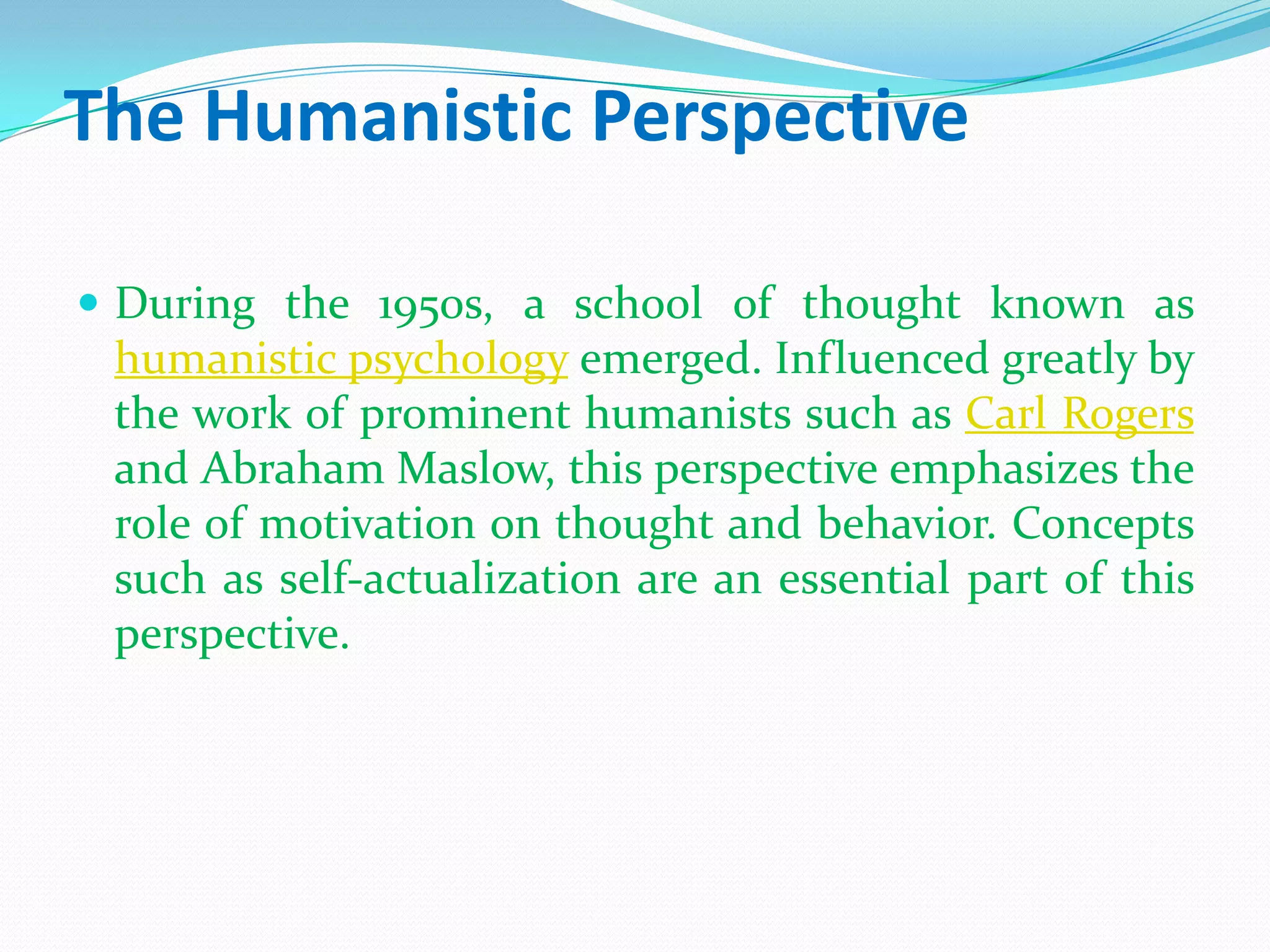 The Humanistic PerspectiveDuring the 1950s, a school of thought known as humanistic psychology emerged. Influenced greatly by the work of prominent humanists such as Carl Rogers and Abraham Maslow, this perspective emphasizes the role of motivation on thought and behavior. Concepts such as self-actualization are an essential part of this perspective.