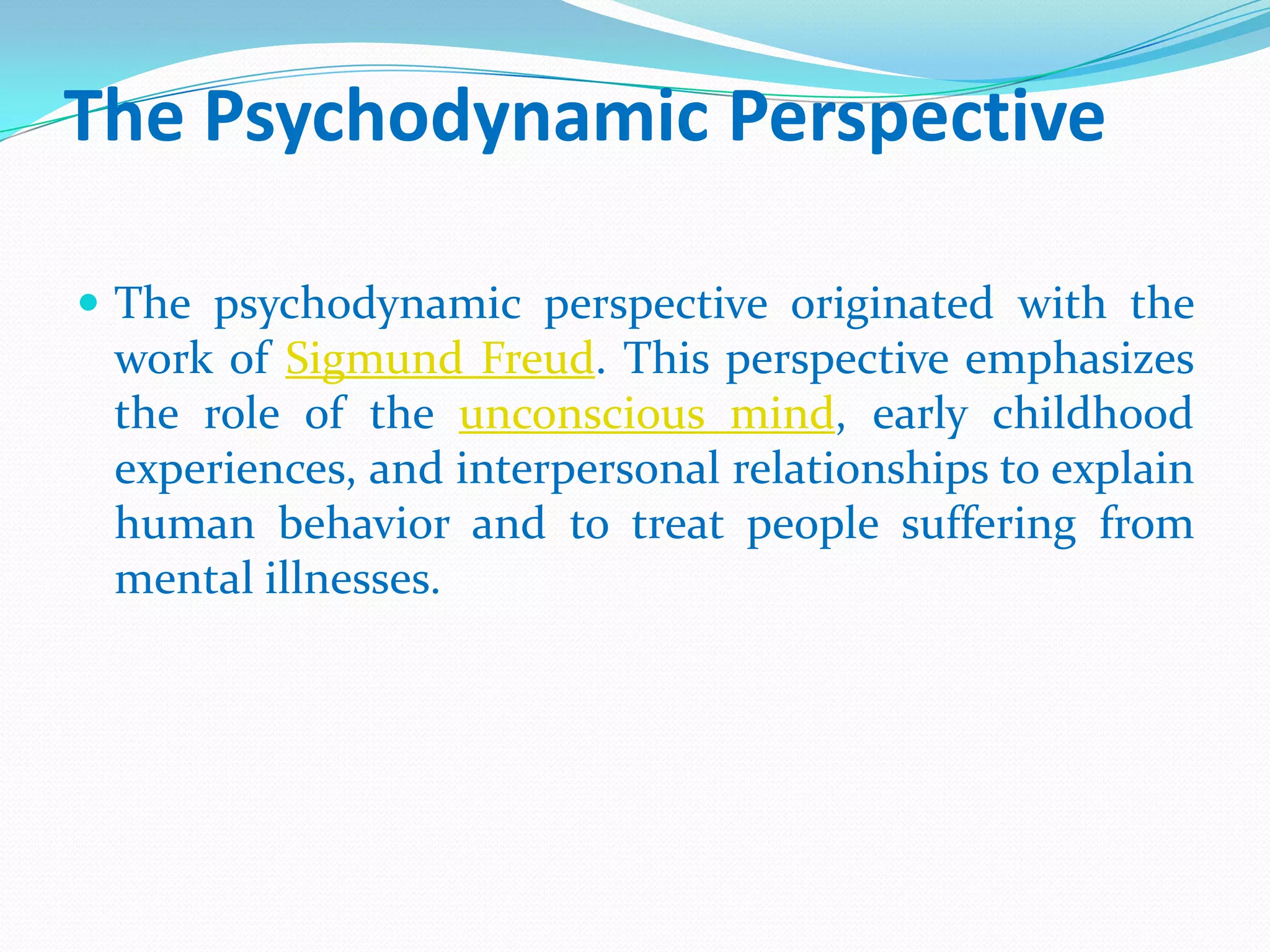 The Psychodynamic PerspectiveThe psychodynamic perspective originated with the work of Sigmund Freud. This perspective emphasizes the role of the unconscious mind, early childhood experiences, and interpersonal relationships to explain human behavior and to treat people suffering from mental illnesses. 