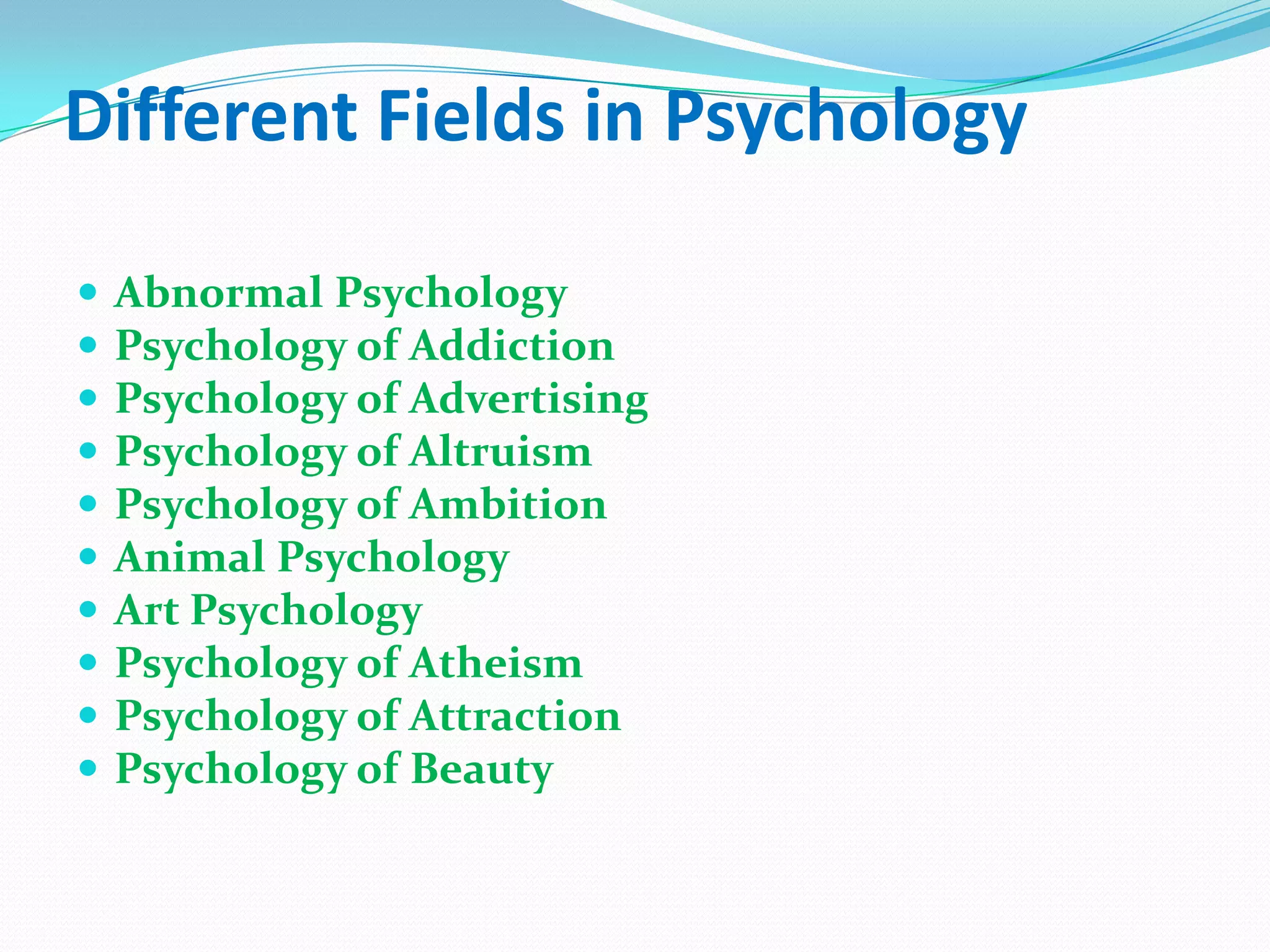 Different Fields in PsychologyAbnormal PsychologyPsychology of AddictionPsychology of AdvertisingPsychology of AltruismPsychology of AmbitionAnimal PsychologyArt PsychologyPsychology of AtheismPsychology of AttractionPsychology of Beauty