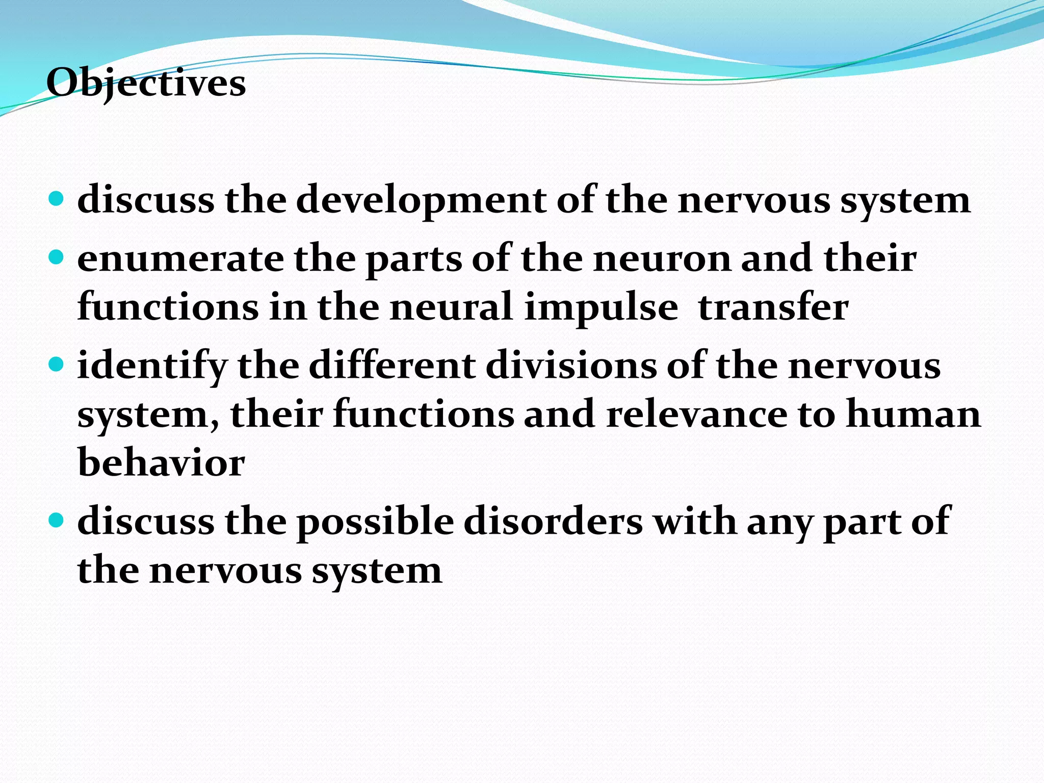 Objectivesdiscuss the development of the nervous systemenumerate the parts of the neuron and their functions in the neural impulse  transferidentify the different divisions of the nervous system, their functions and relevance to human behaviordiscuss the possible disorders with any part of the nervous system