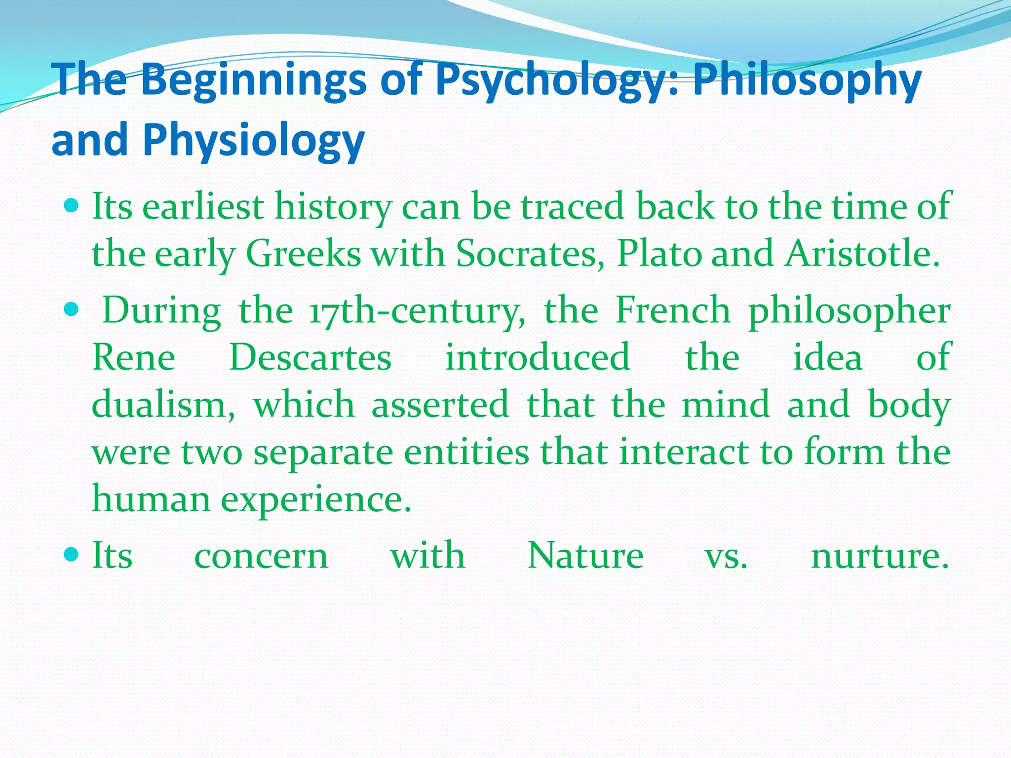 The Beginnings of Psychology: Philosophy and PhysiologyIts earliest history can be traced back to the time of the early Greeks with Socrates, Plato and Aristotle.During the 17th-century, the French philosopher Rene Descartes introduced the idea of dualism, which asserted that the mind and body were two separate entities that interact to form the human experience. Its concern with Nature vs. nurture. 